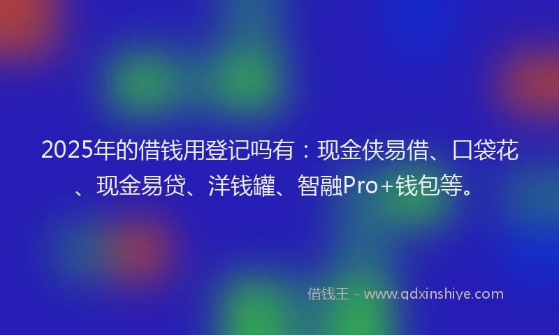 2025年的借钱用登记吗有：现金侠易借、口袋花、现金易贷、洋钱罐、智融Pro+钱包等。