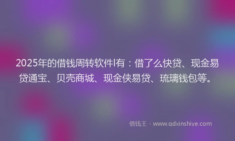 2025年的借钱周转软件l有：借了么快贷、现金易贷通宝、贝壳商城、现金侠易贷、琉璃钱包等。