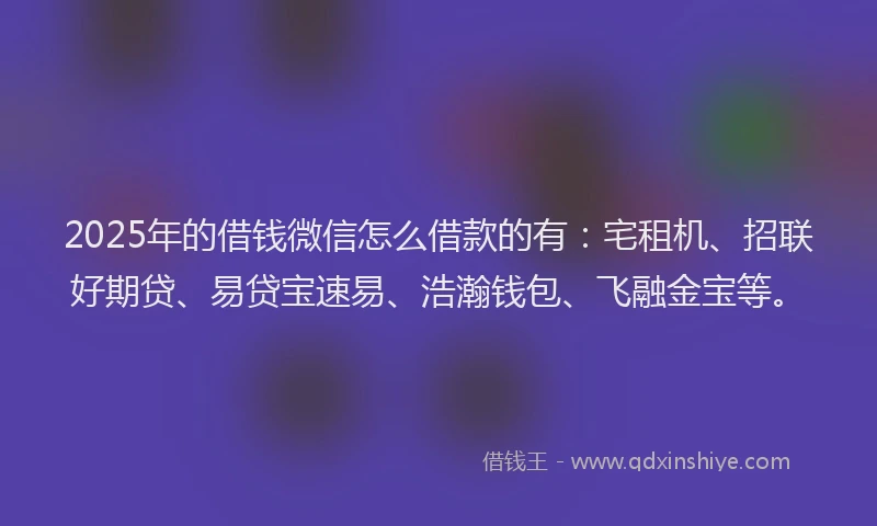 2025年的借钱微信怎么借款的有：宅租机、招联好期贷、易贷宝速易、浩瀚钱包、飞融金宝等。