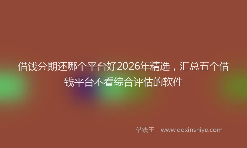 借钱分期还哪个平台好2026年精选，汇总五个借钱平台不看综合评估的软件