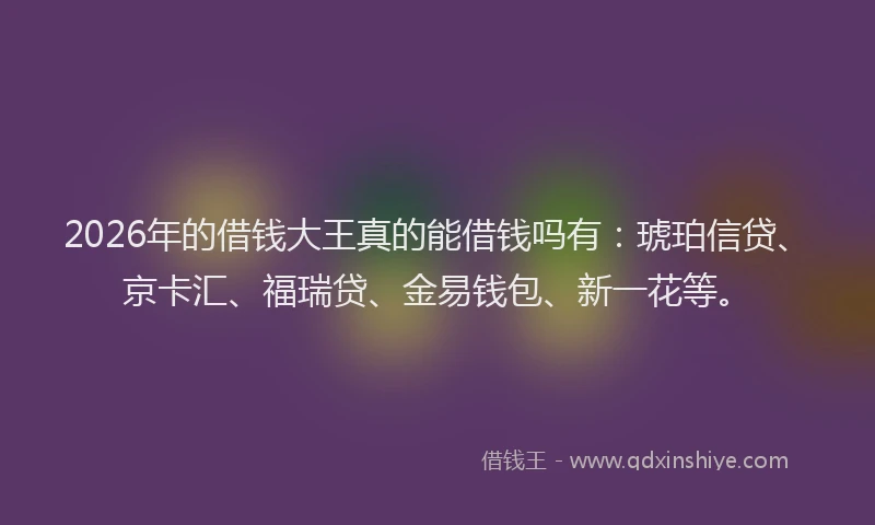 2026年的借钱大王真的能借钱吗有:琥珀信贷、京卡汇、福瑞贷、金易钱包、新一花等。