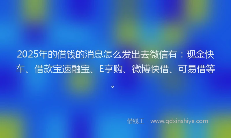 2025年的借钱的消息怎么发出去微信有：现金快车、借款宝速融宝、E享购、微博快借、可易借等。