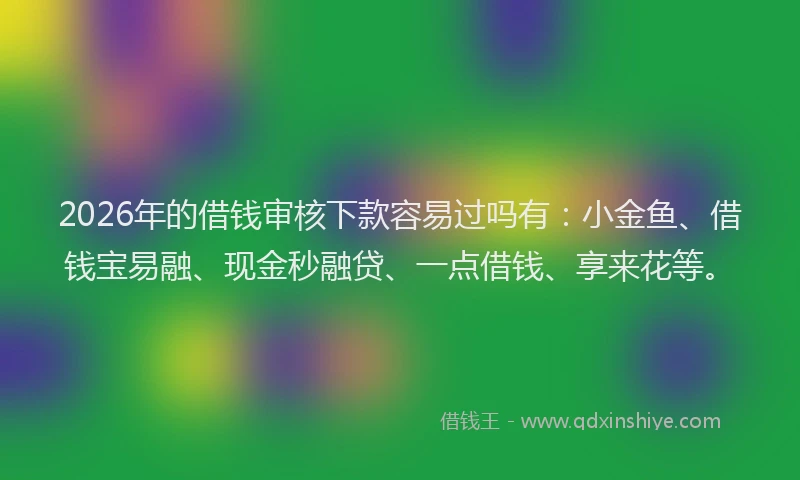 2026年的借钱审核下款容易过吗有：小金鱼、借钱宝易融、现金秒融贷、一点借钱、享来花等。