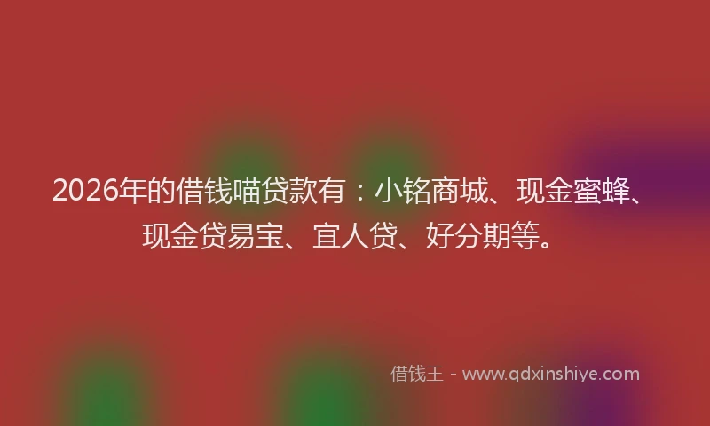 2026年的借钱喵贷款有：小铭商城、现金蜜蜂、现金贷易宝、宜人贷、好分期等。