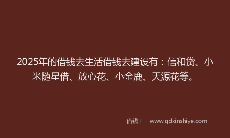 2025年的借钱去生活借钱去建设有：信和贷、小米随星借、放心花、小金鹿、天源花等。