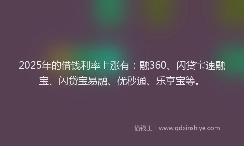 2025年的借钱利率上涨有：融360、闪贷宝速融宝、闪贷宝易融、优秒通、乐享宝等。