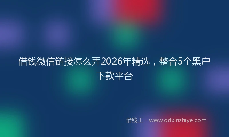 借钱微信链接怎么弄2026年精选,整合5个黑户下款平台