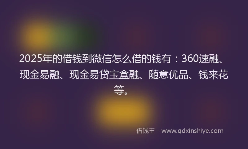 2025年的借钱到微信怎么借的钱有：360速融、现金易融、现金易贷宝盒融、随意优品、钱来花等。