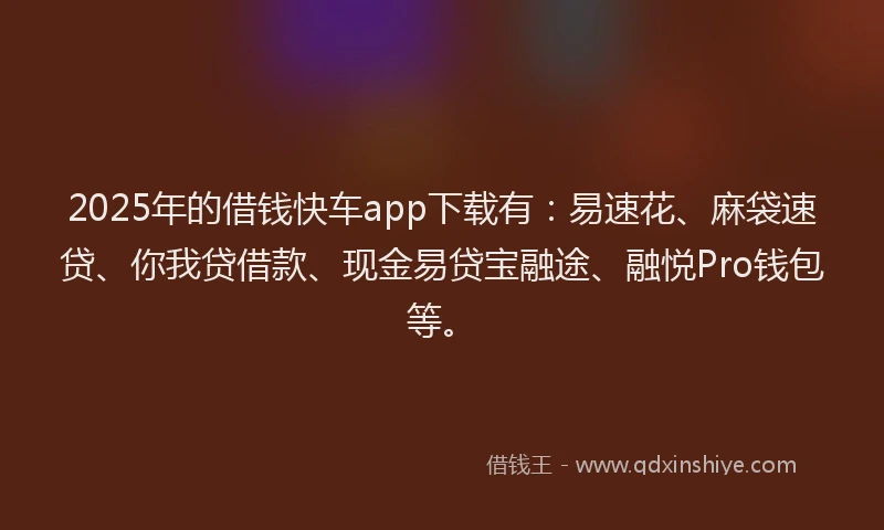 2025年的借钱快车app下载有：易速花、麻袋速贷、你我贷借款、现金易贷宝融途、融悦Pro钱包等。