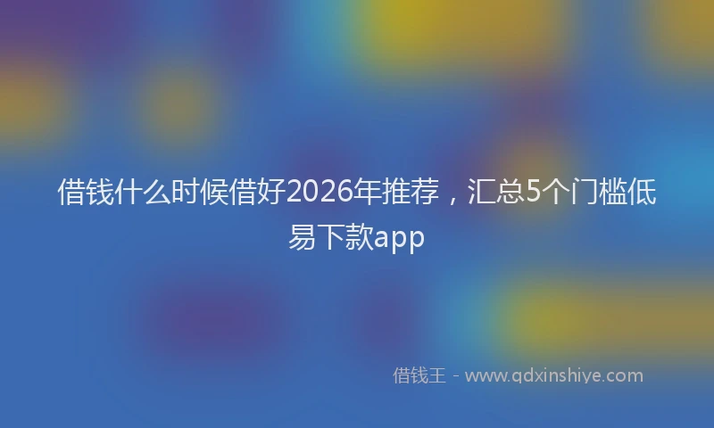借钱什么时候借好2026年推荐，汇总5个门槛低易下款app