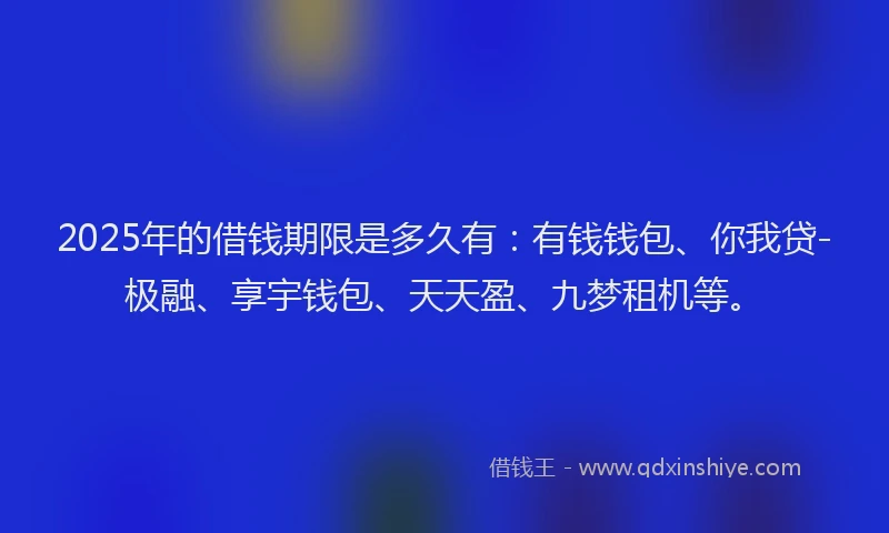 2025年的借钱期限是多久有：有钱钱包、你我贷-极融、享宇钱包、天天盈、九梦租机等。