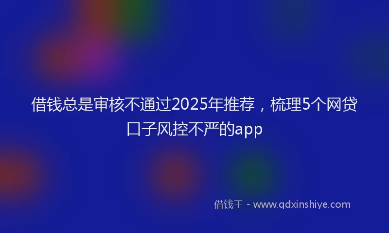 借钱总是审核不通过2025年推荐，梳理5个网贷口子风控不严的app