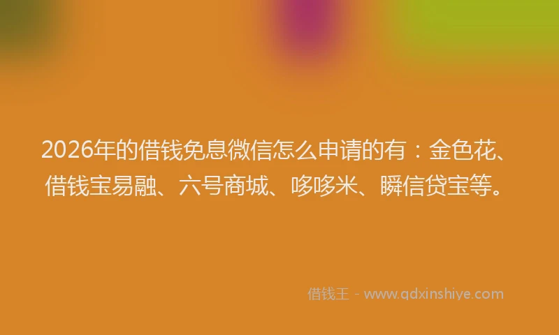 2026年的借钱免息微信怎么申请的有：金色花、借钱宝易融、六号商城、哆哆米、瞬信贷宝等。