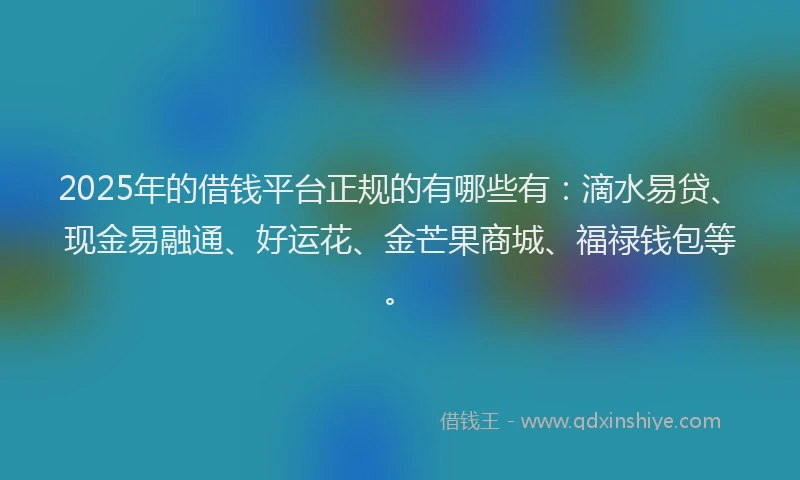 2025年的借钱平台正规的有哪些有：滴水易贷、现金易融通、好运花、金芒果商城、福禄钱包等。