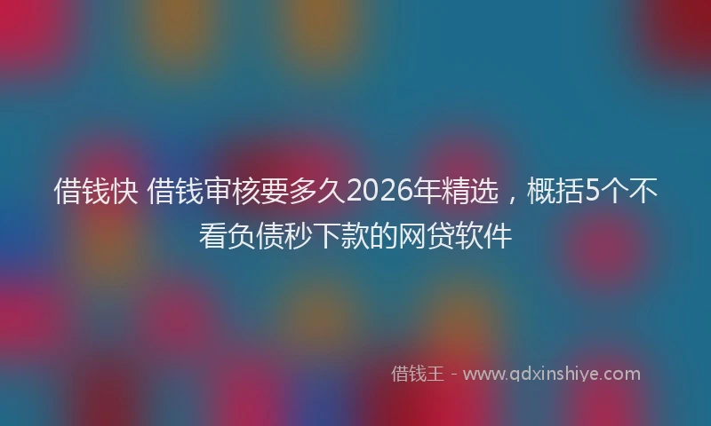 借钱快 借钱审核要多久2026年精选，概括5个不看负债秒下款的网贷软件