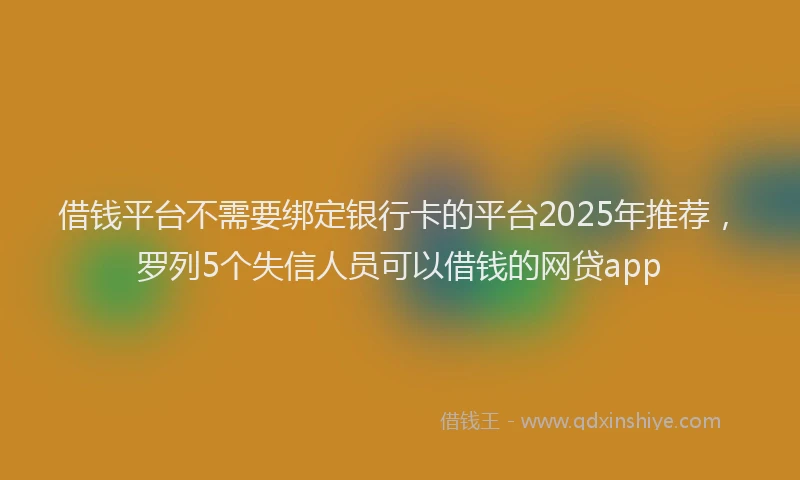 借钱平台不需要绑定银行卡的平台2025年推荐，罗列5个失信人员可以借钱的网贷app