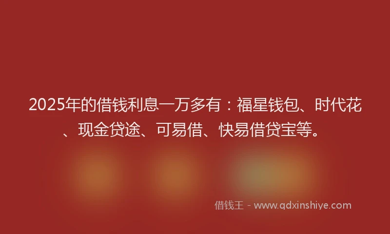 2025年的借钱利息一万多有:福星钱包、时代花、现金贷途、可易借、快易借贷宝等。