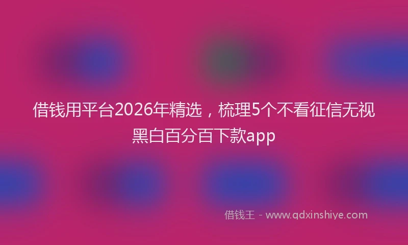 借钱用平台2026年精选，梳理5个不看征信无视黑白百分百下款app