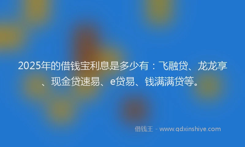 2025年的借钱宝利息是多少有:飞融贷、龙龙享、现金贷速易、e贷易、钱满满贷等。