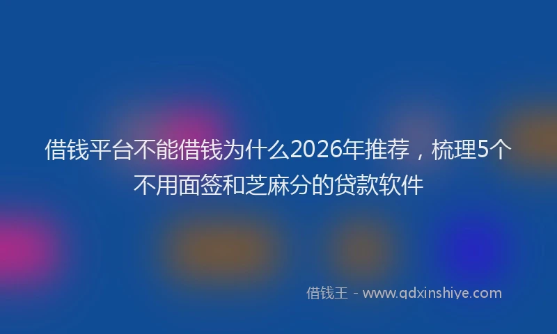 借钱平台不能借钱为什么2026年推荐，梳理5个不用面签和芝麻分的贷款软件