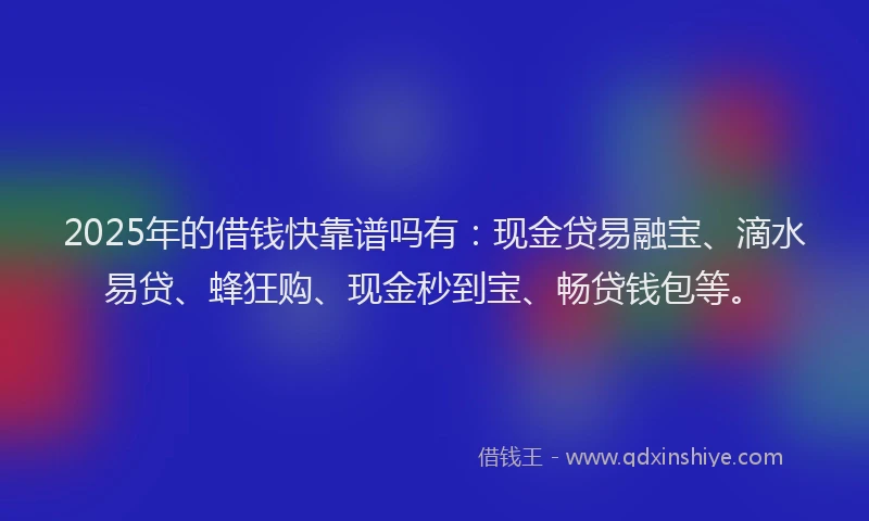 2025年的借钱快靠谱吗有：现金贷易融宝、滴水易贷、蜂狂购、现金秒到宝、畅贷钱包等。