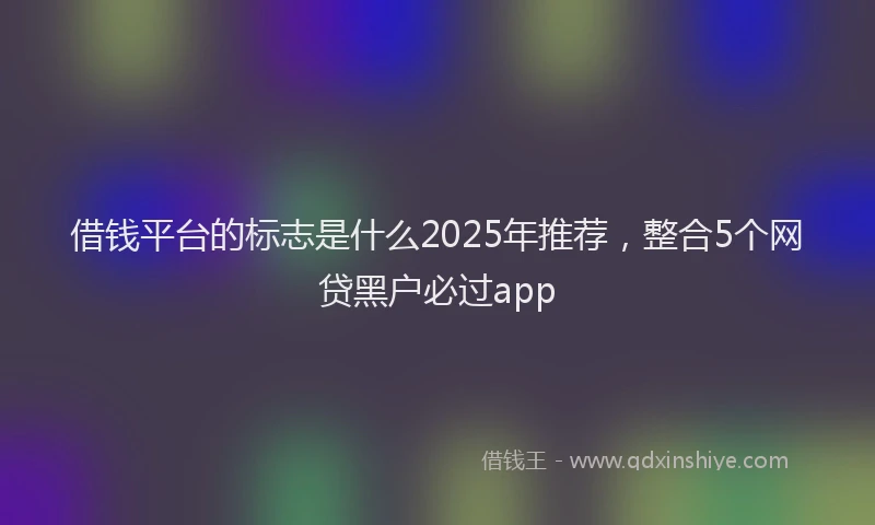 借钱平台的标志是什么2025年推荐，整合5个网贷黑户必过app
