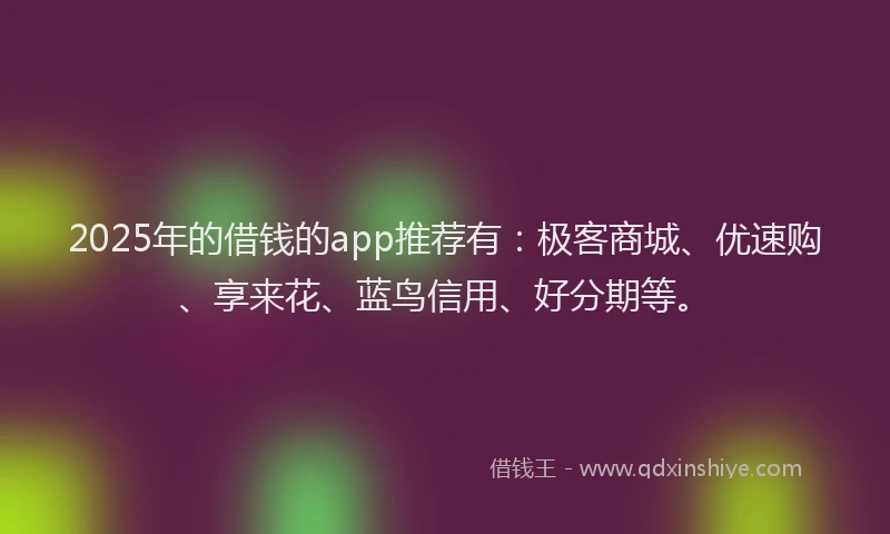 2025年的借钱的app推荐有：极客商城、优速购、享来花、蓝鸟信用、好分期等。