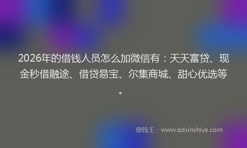 2026年的借钱人员怎么加微信有：天天富贷、现金秒借融途、借贷易宝、尔集商城、甜心优选等。