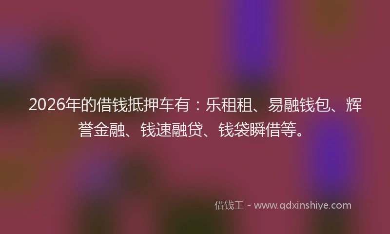 2026年的借钱抵押车有:乐租租、易融钱包、辉誉金融、钱速融贷、钱袋瞬借等。