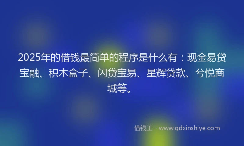 2025年的借钱最简单的程序是什么有：现金易贷宝融、积木盒子、闪贷宝易、星辉贷款、兮悦商城等。