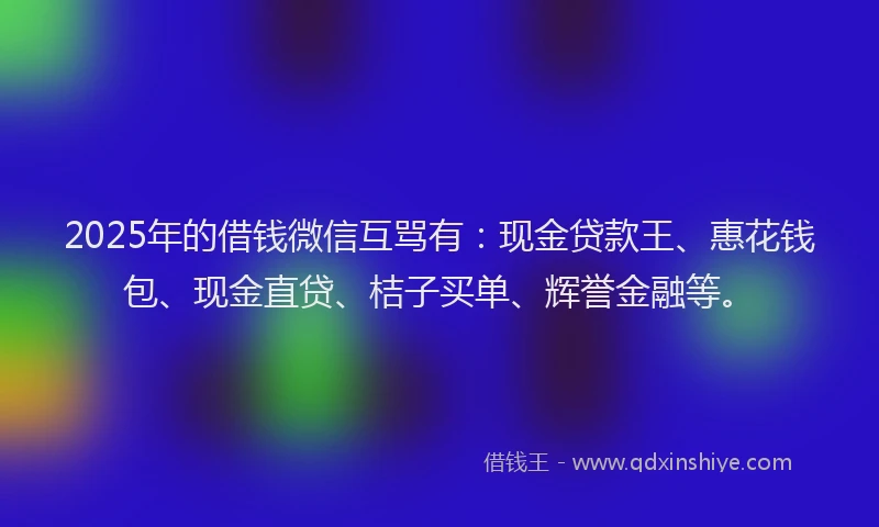 2025年的借钱微信互骂有：现金贷款王、惠花钱包、现金直贷、桔子买单、辉誉金融等。