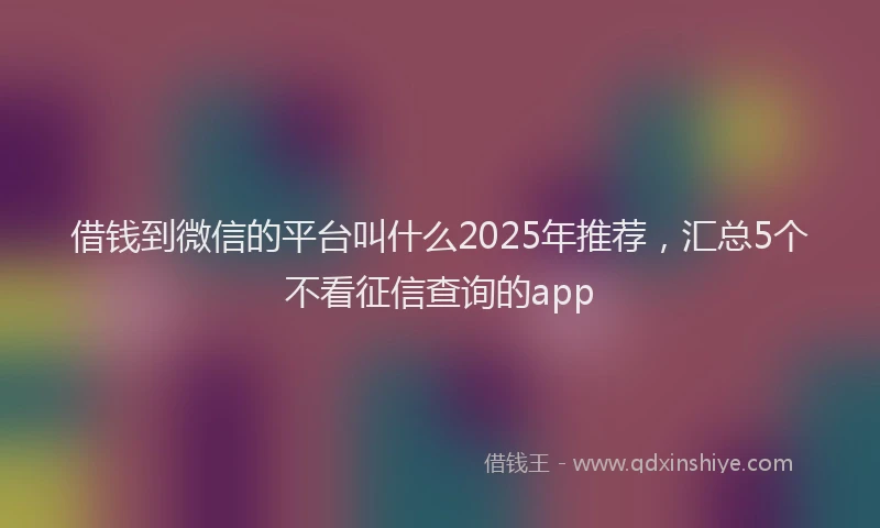 借钱到微信的平台叫什么2025年推荐,汇总5个不看征信查询的app