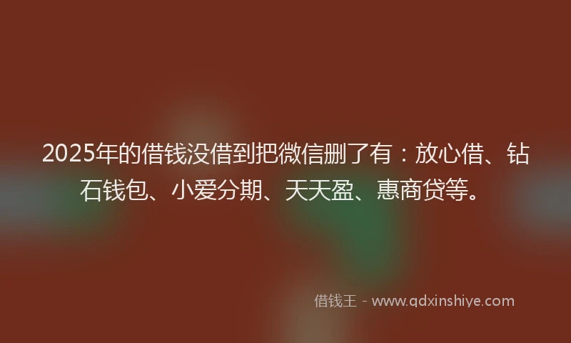 2025年的借钱没借到把微信删了有:放心借、钻石钱包、小爱分期、天天盈、惠商贷等。