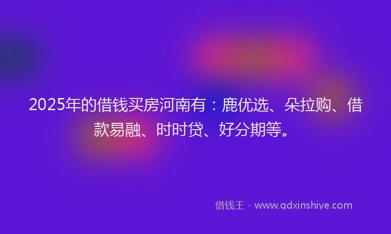 2025年的借钱买房河南有：鹿优选、朵拉购、借款易融、时时贷、好分期等。