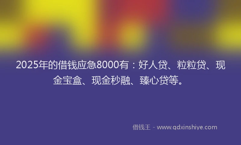 2025年的借钱应急8000有：好人贷、粒粒贷、现金宝盒、现金秒融、臻心贷等。