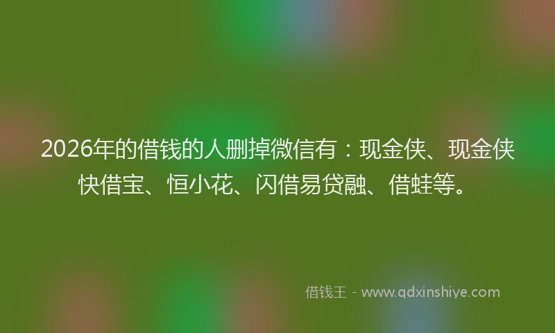 2026年的借钱的人删掉微信有：现金侠、现金侠快借宝、恒小花、闪借易贷融、借蛙等。