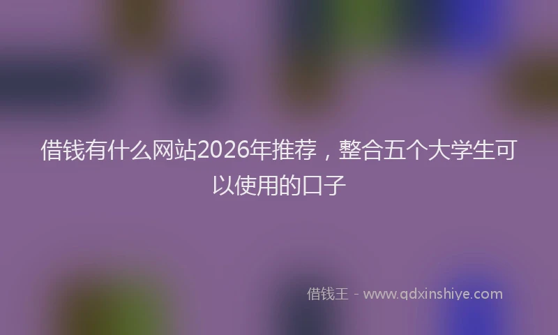 借钱有什么网站2026年推荐，整合五个大学生可以使用的口子