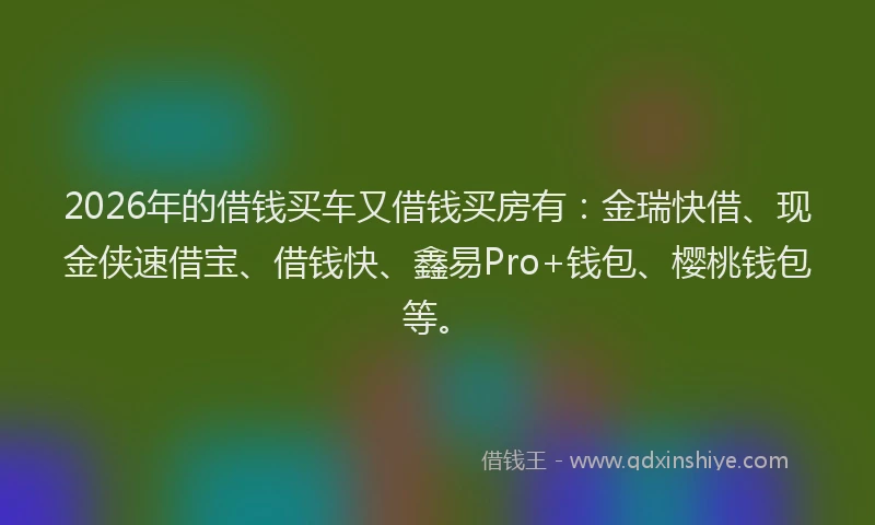 2026年的借钱买车又借钱买房有：金瑞快借、现金侠速借宝、借钱快、鑫易Pro+钱包、樱桃钱包等。