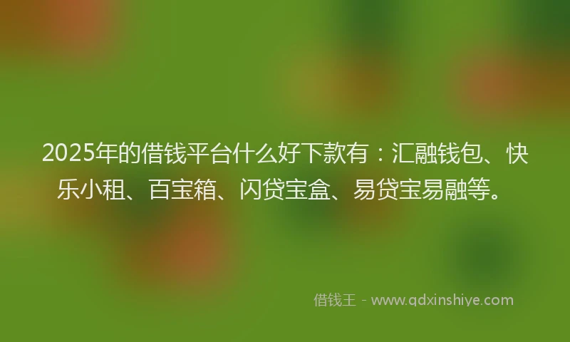 2025年的借钱平台什么好下款有：汇融钱包、快乐小租、百宝箱、闪贷宝盒、易贷宝易融等。