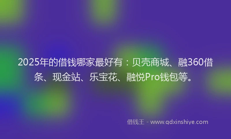 2025年的借钱哪家最好有：贝壳商城、融360借条、现金站、乐宝花、融悦Pro钱包等。