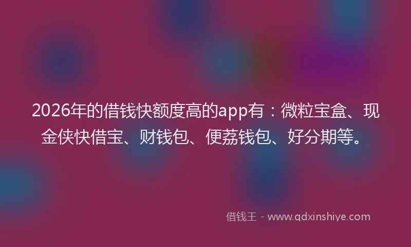 2026年的借钱快额度高的app有：微粒宝盒、现金侠快借宝、财钱包、便荔钱包、好分期等。