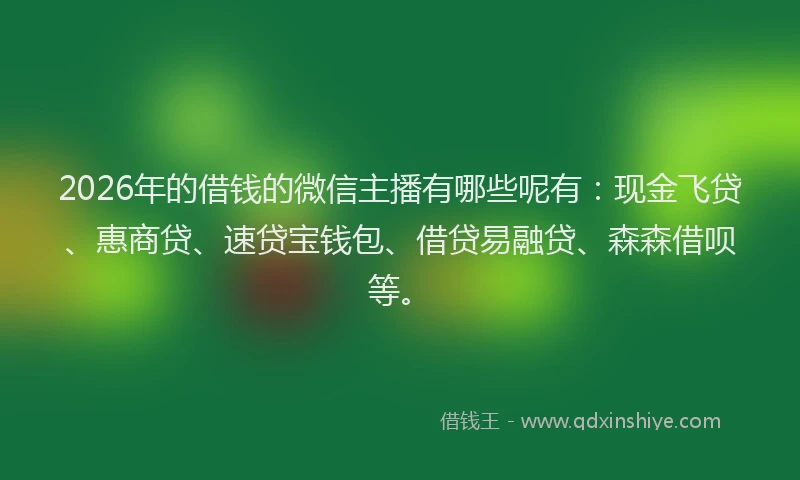2026年的借钱的微信主播有哪些呢有：现金飞贷、惠商贷、速贷宝钱包、借贷易融贷、森森借呗等。