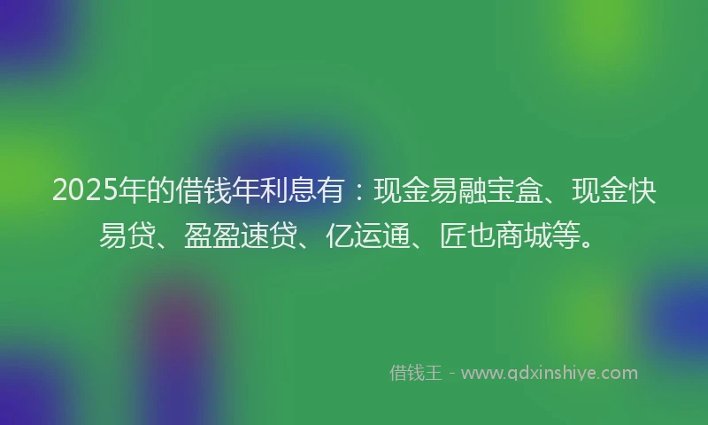 2025年的借钱年利息有:现金易融宝盒、现金快易贷、盈盈速贷、亿运通、匠也商城等。