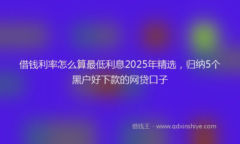 借钱利率怎么算最低利息2025年精选，归纳5个黑户好下款的网贷口子