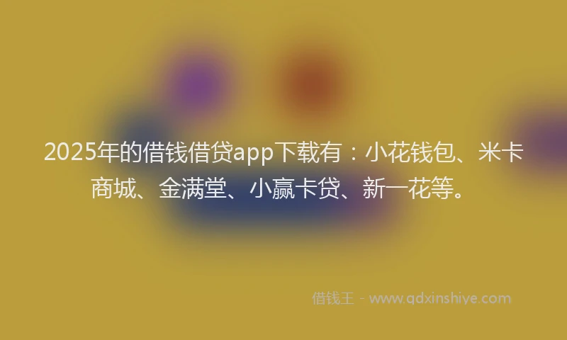 2025年的借钱借贷app下载有：小花钱包、米卡商城、金满堂、小赢卡贷、新一花等。
