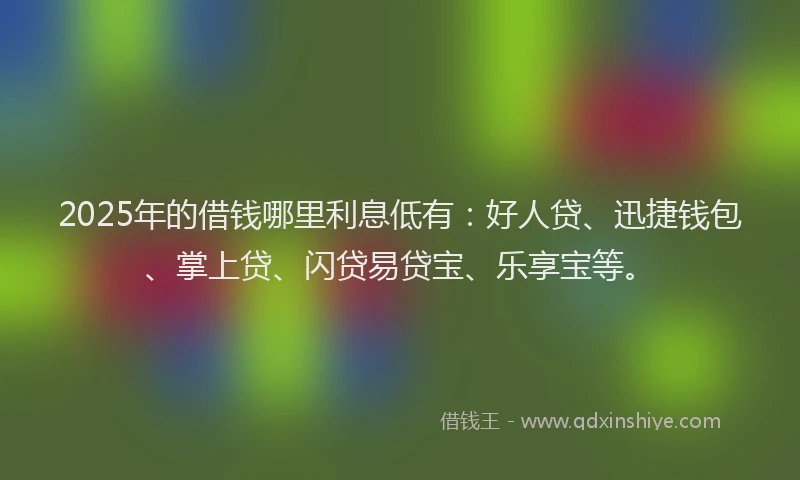 2025年的借钱哪里利息低有：好人贷、迅捷钱包、掌上贷、闪贷易贷宝、乐享宝等。