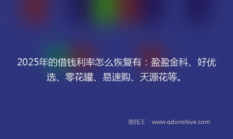 2025年的借钱利率怎么恢复有：盈盈金科、好优选、零花罐、易速购、天源花等。