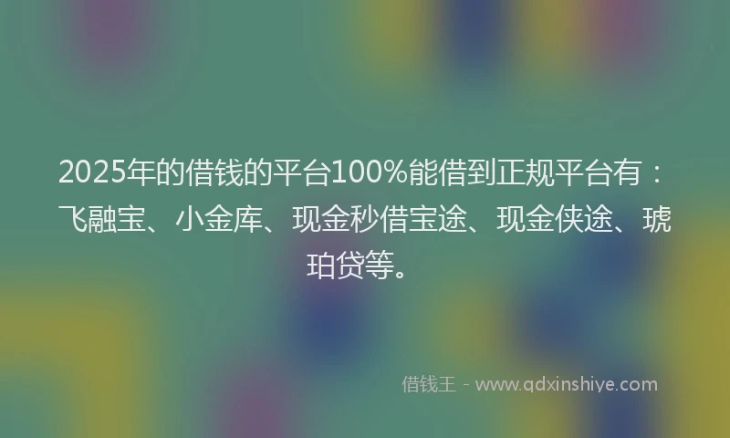 2025年的借钱的平台100%能借到正规平台有：飞融宝、小金库、现金秒借宝途、现金侠途、琥珀贷等。