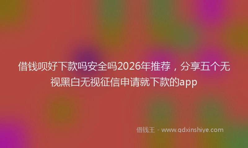 借钱呗好下款吗安全吗2026年推荐，分享五个无视黑白无视征信申请就下款的app