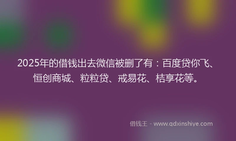 2025年的借钱出去微信被删了有：百度贷你飞、恒创商城、粒粒贷、戒易花、桔享花等。